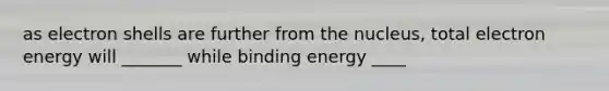 as electron shells are further from the nucleus, total electron energy will _______ while binding energy ____