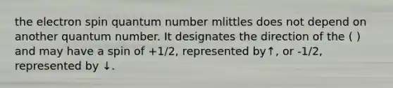 the electron spin quantum number mlittles does not depend on another quantum number. It designates the direction of the ( ) and may have a spin of +1/2, represented by↑, or -1/2, represented by ↓.