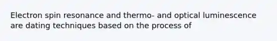 Electron spin resonance and thermo- and optical luminescence are dating techniques based on the process of