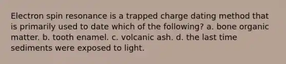 Electron spin resonance is a trapped charge dating method that is primarily used to date which of the following? a. bone organic matter. b. tooth enamel. c. volcanic ash. d. the last time sediments were exposed to light.