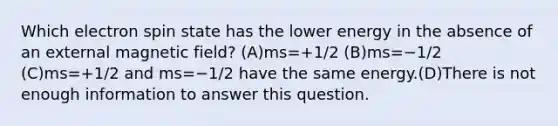 Which electron spin state has the lower energy in the absence of an external magnetic field? (A)ms=+1/2 (B)ms=−1/2 (C)ms=+1/2 and ms=−1/2 have the same energy.(D)There is not enough information to answer this question.