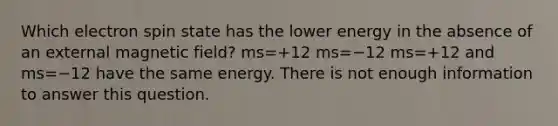 Which electron spin state has the lower energy in the absence of an external magnetic field? ms=+12 ms=−12 ms=+12 and ms=−12 have the same energy. There is not enough information to answer this question.