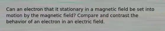 Can an electron that it stationary in a magnetic field be set into motion by the magnetic field? Compare and contrast the behavior of an electron in an electric field.