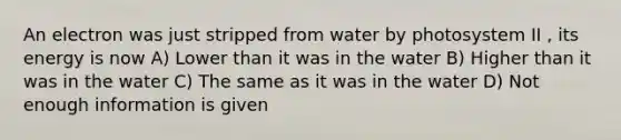 An electron was just stripped from water by photosystem II , its energy is now A) Lower than it was in the water B) Higher than it was in the water C) The same as it was in the water D) Not enough information is given