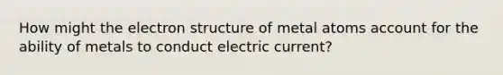 How might the electron structure of metal atoms account for the ability of metals to conduct electric current?