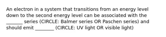 An electron in a system that transitions from an energy level down to the second energy level can be associated with the _______ series (CIRCLE: Balmer series OR Paschen series) and should emit ________ (CIRCLE: UV light OR visible light)