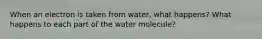 When an electron is taken from water, what happens? What happens to each part of the water molecule?