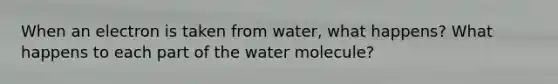 When an electron is taken from water, what happens? What happens to each part of the water molecule?