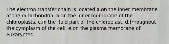 The electron transfer chain is located a.on the inner membrane of the mitochondria. b.on the inner membrane of the chloroplasts. c.in the fluid part of the chloroplast. d.throughout the cytoplasm of the cell. e.on the plasma membrane of eukaryotes.