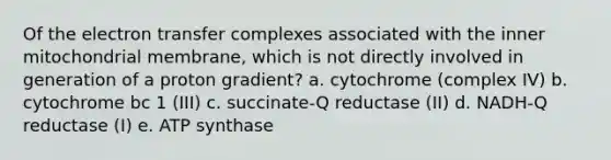 Of the electron transfer complexes associated with the inner mitochondrial membrane, which is not directly involved in generation of a proton gradient? a. cytochrome (complex IV) b. cytochrome bc 1 (III) c. succinate-Q reductase (II) d. NADH-Q reductase (I) e. ATP synthase