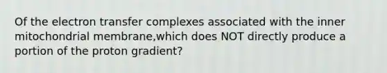 Of the electron transfer complexes associated with the inner mitochondrial membrane,which does NOT directly produce a portion of the proton gradient?