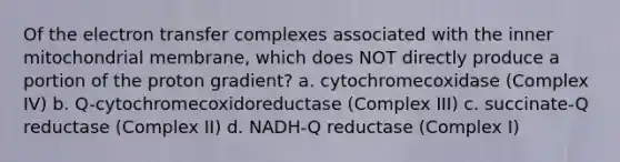 Of the electron transfer complexes associated with the inner mitochondrial membrane, which does NOT directly produce a portion of the proton gradient? a. cytochromecoxidase (Complex IV) b. Q-cytochromecoxidoreductase (Complex III) c. succinate-Q reductase (Complex II) d. NADH-Q reductase (Complex I)