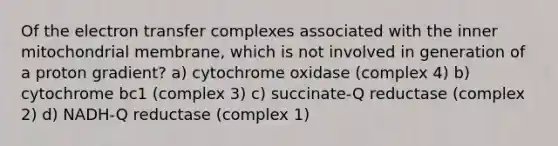 Of the <a href='https://www.questionai.com/knowledge/kzP6QOcY63-electron-transfer' class='anchor-knowledge'>electron transfer</a> complexes associated with the inner mitochondrial membrane, which is not involved in generation of a proton gradient? a) cytochrome oxidase (complex 4) b) cytochrome bc1 (complex 3) c) succinate-Q reductase (complex 2) d) NADH-Q reductase (complex 1)