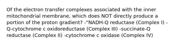 Of the electron transfer complexes associated with the inner mitochondrial membrane, which does NOT directly produce a portion of the proton gradient? -"NADH‑Q reductase (Complex I) -Q‑cytochrome c oxidoreductase (Complex III) -succinate‑Q reductase (Complex II) -cytochrome c oxidase (Complex IV)