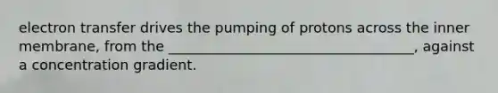 electron transfer drives the pumping of protons across the inner membrane, from the ___________________________________, against a concentration gradient.