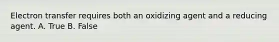 Electron transfer requires both an oxidizing agent and a reducing agent. A. True B. False