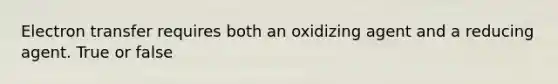 Electron transfer requires both an oxidizing agent and a reducing agent. True or false