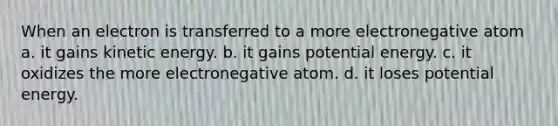 When an electron is transferred to a more electronegative atom a. it gains kinetic energy. b. it gains potential energy. c. it oxidizes the more electronegative atom. d. it loses potential energy.