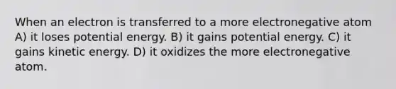 When an electron is transferred to a more electronegative atom A) it loses potential energy. B) it gains potential energy. C) it gains kinetic energy. D) it oxidizes the more electronegative atom.