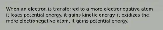 When an electron is transferred to a more electronegative atom it loses potential energy. it gains kinetic energy. it oxidizes the more electronegative atom. it gains potential energy.