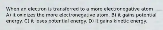 When an electron is transferred to a more electronegative atom A) it oxidizes the more electronegative atom. B) it gains potential energy. C) it loses potential energy. D) it gains kinetic energy.