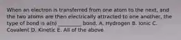 When an electron is transferred from one atom to the next, and the two atoms are then electrically attracted to one another, the type of bond is a(n) _________ bond. A. Hydrogen B. Ionic C. Covalent D. Kinetic E. All of the above