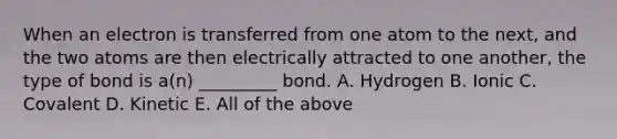 When an electron is transferred from one atom to the next, and the two atoms are then electrically attracted to one another, the type of bond is a(n) _________ bond. A. Hydrogen B. Ionic C. Covalent D. Kinetic E. All of the above