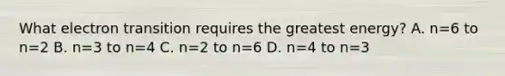 What electron transition requires the greatest energy? A. n=6 to n=2 B. n=3 to n=4 C. n=2 to n=6 D. n=4 to n=3