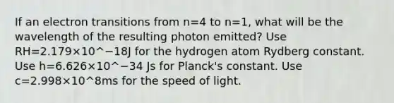 If an electron transitions from n=4 to n=1, what will be the wavelength of the resulting photon emitted? Use RH=2.179×10^−18J for the hydrogen atom Rydberg constant. Use h=6.626×10^−34 Js for Planck's constant. Use c=2.998×10^8ms for the speed of light.