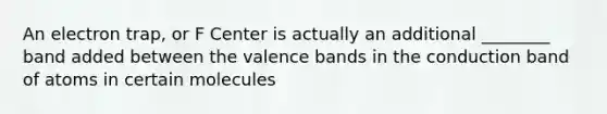 An electron trap, or F Center is actually an additional ________ band added between the valence bands in the conduction band of atoms in certain molecules