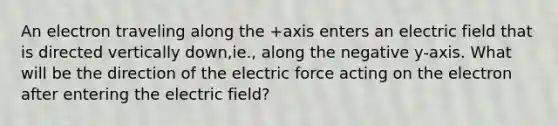 An electron traveling along the +axis enters an electric field that is directed vertically down,ie., along the negative y-axis. What will be the direction of the electric force acting on the electron after entering the electric field?