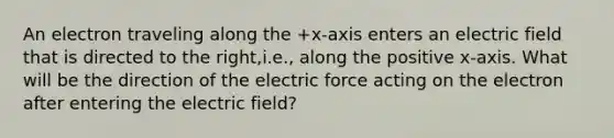 An electron traveling along the +x-axis enters an electric field that is directed to the right,i.e., along the positive x-axis. What will be the direction of the electric force acting on the electron after entering the electric field?