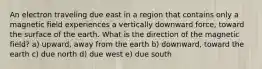 An electron traveling due east in a region that contains only a magnetic field experiences a vertically downward force, toward the surface of the earth. What is the direction of the magnetic field? a) upward, away from the earth b) downward, toward the earth c) due north d) due west e) due south