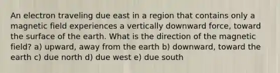 An electron traveling due east in a region that contains only a magnetic field experiences a vertically downward force, toward the surface of the earth. What is the direction of the magnetic field? a) upward, away from the earth b) downward, toward the earth c) due north d) due west e) due south