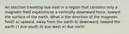 An electron traveling due east in a region that contains only a magnetic field experiences a vertically downward force, toward the surface of the earth. What is the direction of the magnetic field? a) upward, away from the earth b) downward, toward the earth c) due south d) due west e) due north