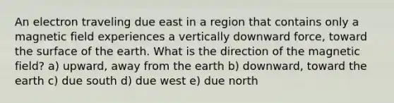 An electron traveling due east in a region that contains only a magnetic field experiences a vertically downward force, toward the surface of the earth. What is the direction of the magnetic field? a) upward, away from the earth b) downward, toward the earth c) due south d) due west e) due north