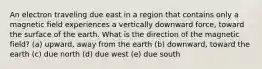 An electron traveling due east in a region that contains only a magnetic field experiences a vertically downward force, toward the surface of the earth. What is the direction of the magnetic field? (a) upward, away from the earth (b) downward, toward the earth (c) due north (d) due west (e) due south