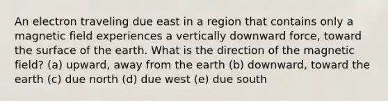 An electron traveling due east in a region that contains only a magnetic field experiences a vertically downward force, toward the surface of the earth. What is the direction of the magnetic field? (a) upward, away from the earth (b) downward, toward the earth (c) due north (d) due west (e) due south