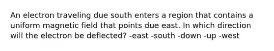 An electron traveling due south enters a region that contains a uniform magnetic field that points due east. In which direction will the electron be deflected? -east -south -down -up -west