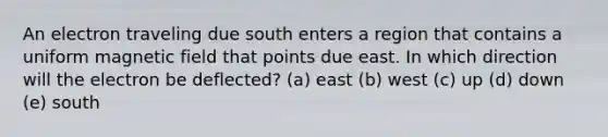 An electron traveling due south enters a region that contains a uniform magnetic field that points due east. In which direction will the electron be deflected? (a) east (b) west (c) up (d) down (e) south