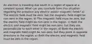 An electron is traveling due south in a region of space at a constant speed. What can you conclude from this situation regarding the presence any electric and/or magnetic fields? a) The electric field must be zero, but the magnetic field might be non-zero in the region. b) The magnetic field must be zero, but the electric field might be non-zero in the region. c) Both the electric and magnetic field might be non-zero, but they are perpendicular to each other in the region. d) Both the electric and magnetic field might be non-zero, but they point in opposite directions in the region. e) Both the electric and magnetic field must be zero in the region.