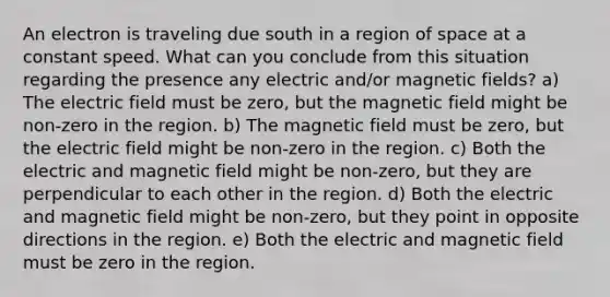 An electron is traveling due south in a region of space at a constant speed. What can you conclude from this situation regarding the presence any electric and/or magnetic fields? a) The electric field must be zero, but the magnetic field might be non-zero in the region. b) The magnetic field must be zero, but the electric field might be non-zero in the region. c) Both the electric and magnetic field might be non-zero, but they are perpendicular to each other in the region. d) Both the electric and magnetic field might be non-zero, but they point in opposite directions in the region. e) Both the electric and magnetic field must be zero in the region.