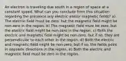 An electron is traveling due south in a region of space at a constant speed. What can you conclude from this situation regarding the presence any electric and/or magnetic fields? a) The electric field must be zero, but the magnetic field might be non-zero in the region. b) The magnetic field must be zero, but the electric field might be non-zero in the region. c) Both the electric and magnetic field might be non-zero, but if so, they are perpendicular to each other in the region. d) Both the electric and magnetic field might be non-zero, but if so, the fields point in opposite directions in the region. e) Both the electric and magnetic field must be zero in the region.