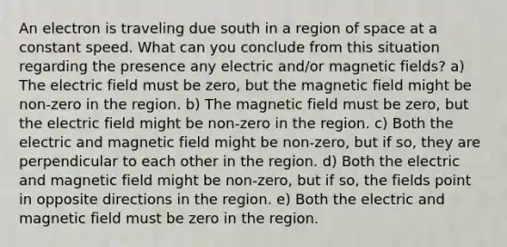 An electron is traveling due south in a region of space at a constant speed. What can you conclude from this situation regarding the presence any electric and/or magnetic fields? a) The electric field must be zero, but the magnetic field might be non-zero in the region. b) The magnetic field must be zero, but the electric field might be non-zero in the region. c) Both the electric and magnetic field might be non-zero, but if so, they are perpendicular to each other in the region. d) Both the electric and magnetic field might be non-zero, but if so, the fields point in opposite directions in the region. e) Both the electric and magnetic field must be zero in the region.