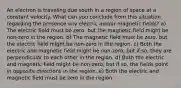 An electron is traveling due south in a region of space at a constant velocity. What can you conclude from this situation regarding the presence any electric and/or magnetic fields? a) The electric field must be zero, but the magnetic field might be non-zero in the region. b) The magnetic field must be zero, but the electric field might be non-zero in the region. c) Both the electric and magnetic field might be non-zero, but if so, they are perpendicular to each other in the region. d) Both the electric and magnetic field might be non-zero, but if so, the fields point in opposite directions in the region. e) Both the electric and magnetic field must be zero in the region.