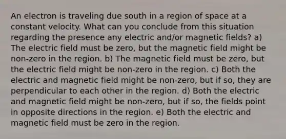 An electron is traveling due south in a region of space at a constant velocity. What can you conclude from this situation regarding the presence any electric and/or magnetic fields? a) The electric field must be zero, but the magnetic field might be non-zero in the region. b) The magnetic field must be zero, but the electric field might be non-zero in the region. c) Both the electric and magnetic field might be non-zero, but if so, they are perpendicular to each other in the region. d) Both the electric and magnetic field might be non-zero, but if so, the fields point in opposite directions in the region. e) Both the electric and magnetic field must be zero in the region.