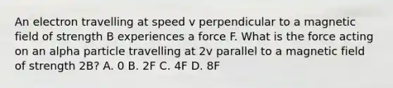 An electron travelling at speed v perpendicular to a magnetic field of strength B experiences a force F. What is the force acting on an alpha particle travelling at 2v parallel to a magnetic field of strength 2B? A. 0 B. 2F C. 4F D. 8F