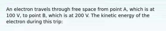 An electron travels through free space from point A, which is at 100 V, to point B, which is at 200 V. The kinetic energy of the electron during this trip: