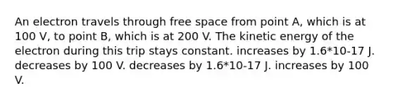 An electron travels through free space from point A, which is at 100 V, to point B, which is at 200 V. The kinetic energy of the electron during this trip stays constant. increases by 1.6*10-17 J. decreases by 100 V. decreases by 1.6*10-17 J. increases by 100 V.