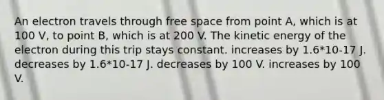 An electron travels through free space from point A, which is at 100 V, to point B, which is at 200 V. The kinetic energy of the electron during this trip stays constant. increases by 1.6*10-17 J. decreases by 1.6*10-17 J. decreases by 100 V. increases by 100 V.